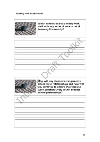Working with local schools




                     Which schools do you already work
                     well with in your local area or Local
                     Learning Community?




_______________________________________________________________
_______________________________________________________________
_______________________________________________________________
_______________________________________________________________
_______________________________________________________________
_______________________________________________________________
_______________________________________________________________
_______________________________________________________________
_______________________________________________________________




                     How will any planned arrangements
                     affect these relationships and how will
                     you continue to ensure that you also
                     work collaboratively within broader
                     school partnerships?


_______________________________________________________________
_______________________________________________________________
_______________________________________________________________
_______________________________________________________________
_______________________________________________________________
_______________________________________________________________
_______________________________________________________________
_______________________________________________________________
_______________________________________________________________




                                                             22
 