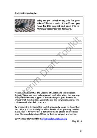 And most importantly:


                        Why are you considering this for your
                        school? Make a note of the Vision you
                        have for this project and keep this in
                        mind as you progress forward.




_______________________________________________________________
_______________________________________________________________
_______________________________________________________________
_______________________________________________________________
_______________________________________________________________
_______________________________________________________________
_______________________________________________________________
_______________________________________________________________
_______________________________________________________________
_______________________________________________________________
_______________________________________________________________
_______________________________________________________________
_______________________________________________________________
_______________________________________________________________
_______________________________________________________________
_______________________________________________________________
_______________________________________________________________
_______________________________________________________________
_______________________________________________________________



Please remember that the Diocese of Exeter and the Diocesan
Schools’ team are here to help you at each step along the journey.
We are here both to support – and challenge – you, in order to
ensure that the decisions you make are the very best ones for the
children and schools in our care.

By progressing through this toolkit at an early stage we hope that
this helps you to carefully consider the decisions you may need to
make. This is however not a definitive list so please also contact
your Diocesan Education Officer for further support and advice.

CCYP office 01392 294950 ccyp@exeter.anglican.org
                                                          May 2010.



                                                                     27
 
