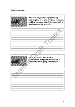 Raising Standards




                    How will any planned partnership
                    working improve and enhance teaching
                    and learning and social development of
                    pupils across the schools?




_______________________________________________________________
_______________________________________________________________
_______________________________________________________________
_______________________________________________________________
_______________________________________________________________
_______________________________________________________________
_______________________________________________________________
_______________________________________________________________
_______________________________________________________________




                    What improved educational
                    experiences will pupils receive as a
                    result of working in partnership?




_______________________________________________________________
_______________________________________________________________
_______________________________________________________________
_______________________________________________________________
_______________________________________________________________
_______________________________________________________________
_______________________________________________________________
_______________________________________________________________
_______________________________________________________________




                                                              4
 