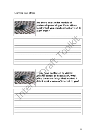 Learning from others




                       Are there any similar models of
                       partnership working or Federations
                       locally that you could contact or visit to
                       learn from?




_______________________________________________________________
_______________________________________________________________
_______________________________________________________________
_______________________________________________________________
_______________________________________________________________
_______________________________________________________________
_______________________________________________________________
_______________________________________________________________
_______________________________________________________________




                       If you have contacted or visited
                       another school or Federation, what
                       were the main things that worked /
                       didn’t work / were of interest to you?




_______________________________________________________________
_______________________________________________________________
_______________________________________________________________
_______________________________________________________________
_______________________________________________________________
_______________________________________________________________
_______________________________________________________________
_______________________________________________________________
_______________________________________________________________




                                                                8
 