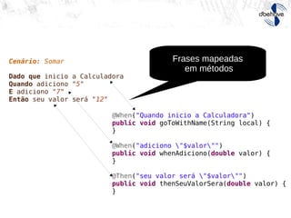 Cenário: Somar
Dado que inicio a Calculadora
Quando adiciono "5"
E adiciono "7"
Então seu valor será "12"
@When("Quando inicio a Calculadora")
public void goToWithName(String local) {
}
@When("adiciono "$valor"")
public void whenAdiciono(double valor) {
}
@Then("seu valor será "$valor"")
public void thenSeuValorSera(double valor) {
}
Frases mapeadas
em métodos
 