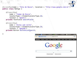 @ScreenMap(name = "Tela de Busca", location = "http://www.google.com.br")
public class MyPage {
@ElementMap(
name = "Campo de Busca",
locatorType = ElementLocatorType.Id,
locator = "gbqfq")
private TextField searchField;
@ElementMap(
name = "Estou com sorte",
locatorType = ElementLocatorType.Id,
locator = "gbqfbb")
private Button buttonLuckSearch;
}
 