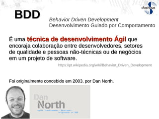 BDDBDD Behavior Driven Development
Desenvolvimento Guiado por Comportamento
É umaÉ uma técnica de desenvolvimento Ágiltécnica de desenvolvimento Ágil queque
encoraja colaboração entre desenvolvedores, setoresencoraja colaboração entre desenvolvedores, setores
de qualidade e pessoas não-técnicas ou de negóciosde qualidade e pessoas não-técnicas ou de negócios
em um projeto de software.em um projeto de software.
Foi originalmente concebido em 2003, por Dan North.Foi originalmente concebido em 2003, por Dan North.
https://pt.wikipedia.org/wiki/Behavior_Driven_Development
 