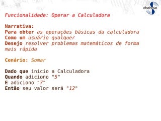 Funcionalidade: Operar a Calculadora
Narrativa:
Para obter as operações básicas da calculadora
Como um usuário qualquer
Desejo resolver problemas matemáticos de forma
mais rápida
Cenário: Somar
Dado que inicio a Calculadora
Quando adiciono "5"
E adiciono "7"
Então seu valor será "12"
Escreva suas histórias
 