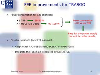 Power consumption for 128 channels: •  1 TRB   10-20 W. •  4 MBOs+32 DBOs    90-100 W. Possible solutions (new FEE approach): Adapt other RPC-FEE as NINO (CERN) or PADI (GSI). Integrate the FEE in an integrated circuit (ASIC). Power consumption  ≈120 W per TRB FEE improvements for TRASGO Easy for the power supply but not for solar panels.  