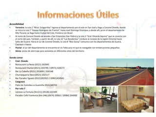 Accesibilidad
• Terrestre: la ruta 2 “Mcal. Estigarribia” ingresa al departamento por el este en San José y llega a Coronel Oviedo, donde
se inicia la ruta 7 “Gaspar Rodríguez de Francia”, hasta José Domingo Ocampos, y desde allí, ya en el departamento de
Alto Paraná, se llega hasta Ciudad del Este, frontera con Brasil.
• Al norte de Coronel Oviedo se accede a San Estanislao (San Pedro) y la ruta 3 “Gral. Elizardo Aquino” que se conecta con
el norte del país. También, a partir de allí, la ruta 10 “Las Residentas” conduce al noreste de la región Oriental hasta
Salto del Guairá. Hacia el sur de Coronel Oviedo, la ruta 8 “Blas Garay” comunica con los departamentos de Guairá,
Caazapá e Itapúa.
• Fluvial: al sur del departamento se encuentra el río Tebicuary mí que es navegable con embarcaciones pequeñas.
• Aérea: pistas de aterrizaje para avionetas en diferentes sitios del territorio.
Donde comer
• Cnel. Oviedo
• Restaurant La Nona (0521) 202845
• Restaurant Charlot (0521) 203790 / (0971) 428273
• Bar La Cabaña (0521) 201809 / 204148
• Churrasquería Deco (0521) 202117
• Bar Parador Yguazú (0521)202921 / (0981)424541
• Caaguazú
• Patio de Comidas La Guaireña (0522)40701
• Por ruta 7
• Lácteos La Fortuna (Km211) (0528) 222349
• Parador Café Frankonia (Km 246) (0674) 20065 / (0984) 264000
 