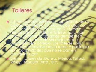  Existen muchos talentos y habilidades en mi
colegio Quitumbe , y muchos de ellos no
son reconocidos. Por eso en Quitumbe
hemos creado distintos Talleres para que
niños y jóvenes estudiantes demuestren
que son capaces de ser mejores que
cualquier otro colegio. Los Talleres sirven
para des estresarse por la tarde y participar
en oportunidades que no se dan en
cualquier lugar.
 Existen talleres de :Danza, Música, Futbol,
Vóley , Básquet, Arte , Etc.
 