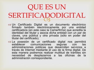 
 Un Certificado Digital es un documento electrónico
firmado también electrónicamente por una entidad
certificadora (en este caso la Camerfirma) que acredita la
identidad del titular y asocia dicha entidad con un par de
claves, una pública y otra privada (sólo en poder del
titular del certificado).
 La posesión de un certificado digital nos permitirá
establecer comunicaciones seguras con las
administraciones públicas que desarrollen servicios a
través de Internet mediante el uso de la firma digital. De
esta manera podremos realizar multitud de trámites sin
necesidad de desplazarnos a las oficinas de la
administración correspondiente.
QUE ES UN
SERTIFICADODIGITAL
 
