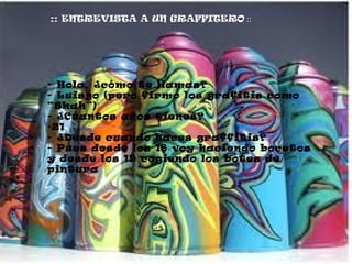 ::   ENTREVISTA A UN GRAFFITERO  :: - Hola, ¿cómo te llamas? - Luisgo (pero firmo los grafitis como “Skah”) - ¿Cuantos años tienes? 21  - ¿Desde cuando haces graffitis? - Pues desde los 18 voy haciendo bocetos y desde los 19 cogiendo los botes de pintura 