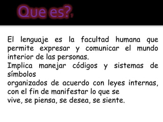 Que es?        ?




El lenguaje es la facultad humana que
permite expresar y comunicar el mundo
interior de las personas.
Implica manejar códigos y sistemas de
símbolos
organizados de acuerdo con leyes internas,
con el fin de manifestar lo que se
vive, se piensa, se desea, se siente.
 