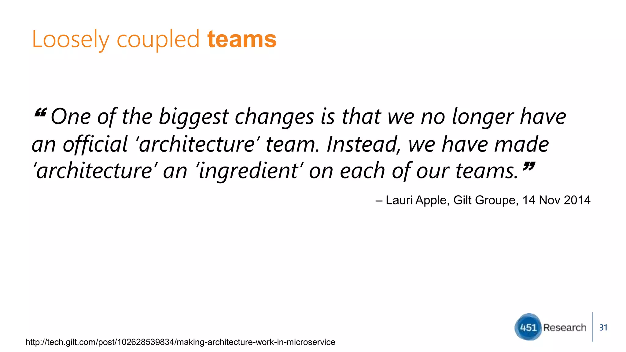 Loosely coupled teams
“ One of the biggest changes is that we no longer have
an official ‘architecture’ team. Instead, we have made
‘architecture’ an ‘ingredient’ on each of our teams.”
31
http://tech.gilt.com/post/102628539834/making-architecture-work-in-microservice
– Lauri Apple, Gilt Groupe, 14 Nov 2014
 