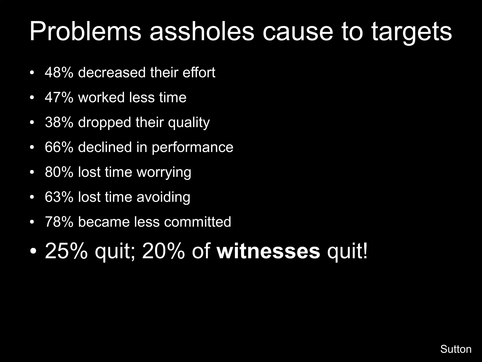 Problems assholes cause to targets
● 48% decreased their effort
● 47% worked less time
● 38% dropped their quality
● 66% declined in performance
● 80% lost time worrying
● 63% lost time avoiding
● 78% became less committed
● 25% quit; 20% of witnesses quit!
Sutton
 