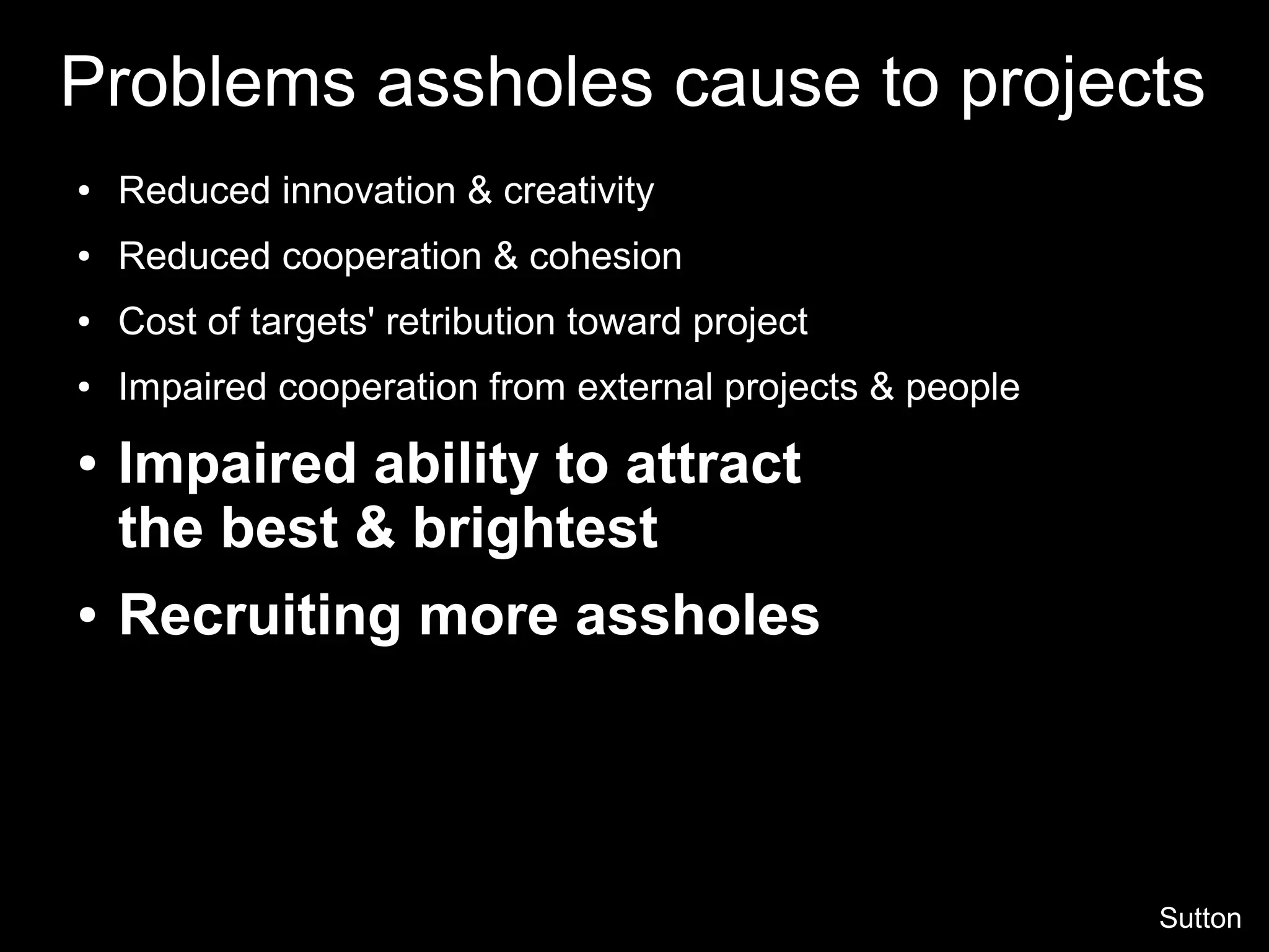 Problems assholes cause to projects
● Reduced innovation & creativity
● Reduced cooperation & cohesion
● Cost of targets' retribution toward project
● Impaired cooperation from external projects & people
● Impaired ability to attract
the best & brightest
● Recruiting more assholes
Sutton
 
