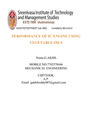 PERFORMANCE OF IC ENGINE USING
VEGETABLE OILS
Name:G.AKHIL
MOBILE NO:7702578446
MECHANICAL ENGINEERING
CHITTOOR,
A.P.
Email :gakhilreddy007@gmail.com
 