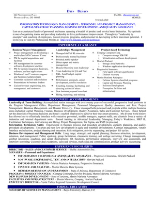 DON BESON
     642 NORTHWESTERN PLACE                                                                                 EMAIL: dbeson@cox.net
     WOODLAND PARK, CO 80863                                                                                              MOBILE:
                                                                                            719-963-6509
           INFORMATION TECHNOLOGY MANAGEMENT – PERSONNEL AND PROJECT MANAGEMENT,
             CAPITAL/STRATEGIC PLANNING, BUSINESS DEVELOPMENT, AND QUALITY ASSURANCE
    I am an experienced leader of personnel and teams spanning a breadth of product and service based industries. My aptitude
    is one of organizing teams and providing leadership to drive performance improvement. Through my “leadership by
    example” and coaching of employees, I assist projects, programs, and personnel in developing to their maximum potential. I
    invite you to visit my Professional Profile at: http://www.linkedin.com/in/donbeson

                                                  EXPERIENCE AT A GLANCE
    Business/Project Management                 Leadership / Management                          Product-based Technology
•    Project management on developing a     •   Managed staff of 40 cross-site          •    Compaq Computer Corp.
     world-class SAN Customer Center                                                          o Computer storage HW/SW
                                            •   Professionally trained facilitator
•    PM for capital acquisitions and                                                          o Virtualization software development
     facilities                             •   Polished public speaker
                                                                                        •    Hewlett Packard
•    PM management for customer             •   Direct report and matrix
                                                                                              o Storage Area Networks
     software development and test              management
                                                                                              o Windows application development
•    PM for system integration hardware,    •   Disaster Recovery team leadership
                                                                                        •    Progressive Insurance
     software, and test applications        •   Team leadership in QA and Test                o Field agent software qualification
•    Windows Level 2 customer support       •   P&L, fiscal budget, capital                   o Disaster recovery
     and business escalation team               planning                                •    Martin Marietta Aerospace
•    Customer escalation and resolution     •   Performance appraisals, career                o Defense Systems classified programs
•    Presentations to business leaders          development, conflict resolution              o Capital and Strategic Planning
•    Liaison between engineering, test,     •   Coaching, training, facilitating, and         o Business Development
     management, and customers                  directing actions of others                   o Preemptive facilities and
                                            •   New business proposal team lead                   infrastructure
                                            •   Hiring, recruiting, and training

                                           RECOGNIZED ACCOMPLISHMENTS
Leadership & Team Building: Accomplished senior manager with over twenty years of successful, progressive level positions in
the Program Management Office, Department Management, Personnel Management, Quality Assurance and Test, Project
Management, Business Management, and Disaster Recovery. I have managed both personnel and projects within multiple business
areas including Capital Planning, Finance, Business Development, Quality Assurance, Sales and Customer Services. I have helped
set the direction of business decisions and hired / coached employees to achieve their maximum potential. My diverse work history
has allowed me to effectively interface with executive personnel, middle managers, support staffs, and clientele from a variety of
industries and internal department units. Formal training in Advanced Leadership, Managing Today’s Workforce, MRP II,
Facilitation Techniques, Interviewing and Hiring, Project Management, Six Sigma, and PMP (in process)
Information Technology Skills: Experienced in business process and procedure development, capacity planning, and quality
procedure development; Test plan and test flow development in agile and waterfall environments; Contract management, vendor
interface and selection, project planning and execution; Risk mitigation, activity sequencing, and project life cycles.
Business Development and Management Skills: Long range, strategic, and capital planning; Business attraction, development,
retention, and management; Public speaking, group facilitation, classroom training, and college recruiting; Change management,
conflict resolution, coaching, and career development; HR functions, performance appraisals, interview and assessment, and
interview screening; Customer deal exceptions, sales and services, marketing and communication, product delivery sequencing.
                                                EXPERIENCE HIGHLIGHTS
DIRECTOR – SALES AND CUSTOMER SERVICE – Shelby Automobiles Inc.
MANAGER – Personnel and Department
   • INFORMATION TECHNOLOGY AND QUALITY ASSURANCE – Progressive Insurance, Hewlett Packard
   • SOFTWARE ENGINEERING, TEST AND INTEGRATION– Hewlett Packard
   • INFORMATON SYSTEMS – Martin Marietta Aerospace, Progressive Insurance.
   • FINANCE AND ANALYSIS – Martin Marietta Data Systems
   • BUSINESS RETENTION AND EXPANSION – State of Arizona, Department of Commerce
PROGRAM / PROJECT MANAGER – Compaq Computer, Hewlett Packard, Martin Marietta Aerospace
NEW BUSINESS DEVELOPMENT – State of Arizona, Martin Marietta Aerospace
FACILITIES AND INFRASTRUCTURE – Martin Marietta, Compaq, Hewlett Packard
EXECUTIVE DIRECTOR – Verde Valley Regional Economic Development Council
                                                 FORMAL EDUCATION
MASTERS OF SCIENCE IN MANAGEMENT – Regis University, Denver, CO
 