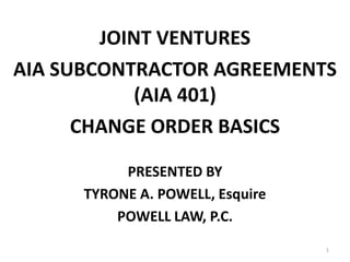 JOINT VENTURES
AIA SUBCONTRACTOR AGREEMENTS
            (AIA 401)
      CHANGE ORDER BASICS

           PRESENTED BY
      TYRONE A. POWELL, Esquire
          POWELL LAW, P.C.
                                  1
 