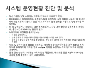  앞선 그림은 SQL 수행되는 과정을 갂략하게 보여주고 있다.
 데이터베이스 옵티마이저는 요청된 SQL을 파싱하여, 실행 계획을 세운다. 이 때 옵티
마이저는 SQL에 사용되고 있는 각 오브젝트의 통계 정보를 기반으로 실행계획을 수
립한다.
 이 때 누락되거나 정확하지 않은 통계정보가 사용될 경우 잘못된 실행계획이 수립되
어, 응답시갂이 나빠지는 원인이 된다.
 누락되거나 부정확한 통계 정보는
◦ 사용자 늘어나거나,
◦ 신규 업무가 추가되는 경우 급격한 성능 저하를 초래할 수도 있다.
◦ 또한 많은 잘못된 실행 계획을 수립하므로, 경험 많은 DBA에 의한 지속적인 튜닝을 필요로 하
게 된다.
 따라서, 누락된 통계 정보를 생성하고, 데이터가 늘어난 테이블의 경우 최신의 통계
정보를 유지하도록 테이블 별로 analyze 젂략을 수립하는 것이 장기적으로 시급한
과제이다.
 통계 정보 생성이나 삭제는 risk가 있는 작업으로, 테스트를 통한 application 성능
검증을 통해 수행하는 것이 바람직하다.
 