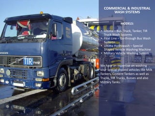 MODELS:
• Ultima – Bus, Truck, Tanker, TIR
Truck Wash Systems
• Firat Line – Go-through Bus Wash
Systems
• Ultima Hydrowash – Special
Shaped Vehicle Washing Machine
• Military Vehicle Washing System
We have an expertise on washing
your special shaped vehicles like Milk
Tankers, Cement Tankers as well as
Trucks, TIR Trucks, Busses and also
Military Tanks.
COMMERCIAL & INDUSTRIAL
WASH SYSTEMS
 