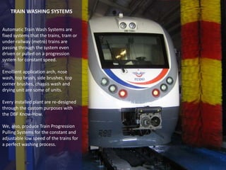 Automatic Train Wash Systems are
fixed systems that the trains, tram or
under-railway (metro) trains are
passing through the system even
driven or pulled on a progression
system for constant speed.
Emollient application arch, nose
wash, top brush, side brushes, top
corner brushes, chassis wash and
drying unit are some of units.
Every installed plant are re-designed
through the custom purposes with
the DBF Know-How.
We, also, produce Train Progression
Pulling Systems for the constant and
adjustable low speed of the trains for
a perfect washing process.
TRAIN WASHING SYSTEMS
 