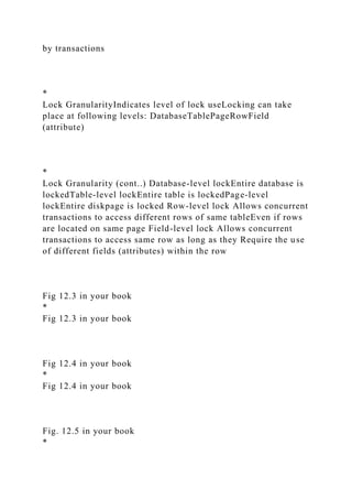 by transactions
*
Lock GranularityIndicates level of lock useLocking can take
place at following levels: DatabaseTablePageRowField
(attribute)
*
Lock Granularity (cont..) Database-level lockEntire database is
lockedTable-level lockEntire table is lockedPage-level
lockEntire diskpage is locked Row-level lock Allows concurrent
transactions to access different rows of same tableEven if rows
are located on same page Field-level lock Allows concurrent
transactions to access same row as long as they Require the use
of different fields (attributes) within the row
Fig 12.3 in your book
*
Fig 12.3 in your book
Fig 12.4 in your book
*
Fig 12.4 in your book
Fig. 12.5 in your book
*
 