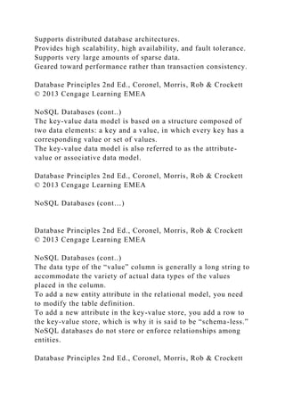 Supports distributed database architectures.
Provides high scalability, high availability, and fault tolerance.
Supports very large amounts of sparse data.
Geared toward performance rather than transaction consistency.
Database Principles 2nd Ed., Coronel, Morris, Rob & Crockett
© 2013 Cengage Learning EMEA
NoSQL Databases (cont..)
The key-value data model is based on a structure composed of
two data elements: a key and a value, in which every key has a
corresponding value or set of values.
The key-value data model is also referred to as the attribute-
value or associative data model.
Database Principles 2nd Ed., Coronel, Morris, Rob & Crockett
© 2013 Cengage Learning EMEA
NoSQL Databases (cont…)
Database Principles 2nd Ed., Coronel, Morris, Rob & Crockett
© 2013 Cengage Learning EMEA
NoSQL Databases (cont..)
The data type of the “value” column is generally a long string to
accommodate the variety of actual data types of the values
placed in the column.
To add a new entity attribute in the relational model, you need
to modify the table definition.
To add a new attribute in the key-value store, you add a row to
the key-value store, which is why it is said to be “schema-less.”
NoSQL databases do not store or enforce relationships among
entities.
Database Principles 2nd Ed., Coronel, Morris, Rob & Crockett
 
