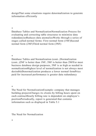 designThat some situations require denormalization to generate
information efficiently
*
Database Tables and NormalizationNormalization Process for
evaluating and correcting table structures to minimize data
redundanciesReduces data anomaliesWorks through a series of
stages called normal forms: First normal form (1NF)Second
normal form (2NF)Third normal form (3NF)
*
Database Tables and Normalization (cont..)Normalization
(cont..)2NF is better than 1NF; 3NF is better than 2NFFor most
business database design purposes, 3NF is as high as needed in
normalizationHighest level of normalization is not always most
desirableDenormalization produces a lower normal formPrice
paid for increased performance is greater data redundancy
*
The Need for NormalizationExample: company that manages
building projectsCharges its clients by billing hours spent on
each contractHourly billing rate is dependent on employee’s
positionPeriodically, report is generated that contains
information such as displayed in Table 5.1
The Need for Normalization
*
 