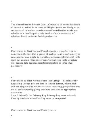 *
The Normalization Process (cont..)Objective of normalization is
to ensure all tables in at least 3NFHigher forms not likely to be
encountered in business environmentNormalization works one
relation at a timeProgressively breaks table into new set of
relations based on identified dependencies
*
Conversion to First Normal FormRepeating groupDerives its
name from the fact that a group of multiple entries of same type
can exist for any single key attribute occurrenceRelational table
must not contain repeating groupsNormalizing table structure
will reduce data redundanciesNormalization is three-step
procedure
*
Conversion to First Normal Form (cont.)Step 1: Eliminate the
Repeating Groups Present data in tabular format, where each
cell has single value and there are no repeating groupsEliminate
nulls: each repeating group attribute contains an appropriate
data value
Step 2: Identify the Primary Key Primary key must uniquely
identify attribute valueNew key must be composed
Conversion to First Normal Form (cont..)
*
 