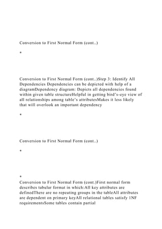 Conversion to First Normal Form (cont..)
*
Conversion to First Normal Form (cont..)Step 3: Identify All
Dependencies Dependencies can be depicted with help of a
diagramDependency diagram: Depicts all dependencies found
within given table structureHelpful in getting bird’s-eye view of
all relationships among table’s attributesMakes it less likely
that will overlook an important dependency
*
Conversion to First Normal Form (cont..)
*
*
Conversion to First Normal Form (cont.)First normal form
describes tabular format in which:All key attributes are
definedThere are no repeating groups in the tableAll attributes
are dependent on primary keyAll relational tables satisfy 1NF
requirementsSome tables contain partial
 
