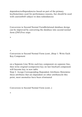dependenciesDependencies based on part of the primary
keySometimes used for performance reasons, but should be used
with cautionStill subject to data redundancies
Conversion to Second Normal FormRelational database design
can be improved by converting the database into second normal
form (2NF)Two steps
*
*
Conversion to Second Normal Form (cont..)Step 1: Write Each
Key Component
on a Separate Line Write each key component on separate line,
then write original (composite) key on last lineEach component
will become key in new table
Step 2: Assign Corresponding Dependent Attributes Determine
those attributes that are dependent on other attributesAt this
point, most anomalies have been eliminated
Conversion to Second Normal Form (cont..)
*
 