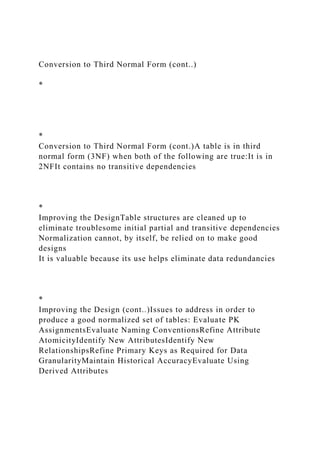 Conversion to Third Normal Form (cont..)
*
*
Conversion to Third Normal Form (cont.)A table is in third
normal form (3NF) when both of the following are true:It is in
2NFIt contains no transitive dependencies
*
Improving the DesignTable structures are cleaned up to
eliminate troublesome initial partial and transitive dependencies
Normalization cannot, by itself, be relied on to make good
designs
It is valuable because its use helps eliminate data redundancies
*
Improving the Design (cont..)Issues to address in order to
produce a good normalized set of tables: Evaluate PK
AssignmentsEvaluate Naming ConventionsRefine Attribute
AtomicityIdentify New AttributesIdentify New
RelationshipsRefine Primary Keys as Required for Data
GranularityMaintain Historical AccuracyEvaluate Using
Derived Attributes
 