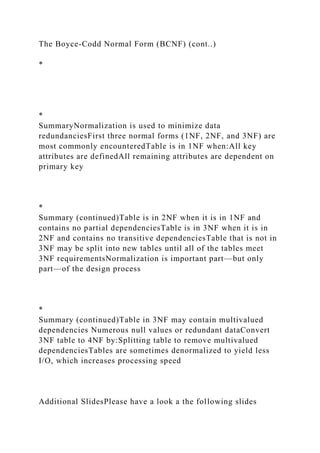 The Boyce-Codd Normal Form (BCNF) (cont..)
*
*
SummaryNormalization is used to minimize data
redundanciesFirst three normal forms (1NF, 2NF, and 3NF) are
most commonly encounteredTable is in 1NF when:All key
attributes are definedAll remaining attributes are dependent on
primary key
*
Summary (continued)Table is in 2NF when it is in 1NF and
contains no partial dependenciesTable is in 3NF when it is in
2NF and contains no transitive dependenciesTable that is not in
3NF may be split into new tables until all of the tables meet
3NF requirementsNormalization is important part—but only
part—of the design process
*
Summary (continued)Table in 3NF may contain multivalued
dependencies Numerous null values or redundant dataConvert
3NF table to 4NF by:Splitting table to remove multivalued
dependenciesTables are sometimes denormalized to yield less
I/O, which increases processing speed
Additional SlidesPlease have a look a the following slides
 