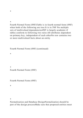 *
*
Fourth Normal Form (4NF)Table is in fourth normal form (4NF)
when both of the following are true:It is in 3NF No multiple
sets of multivalued dependencies4NF is largely academic if
tables conform to following two rules:All attributes dependent
on primary key, independent of each otherNo row contains two
or more multivalued facts about an entity
Fourth Normal Form (4NF) (continued)
*
*
Fourth Normal Form (4NF)
Fourth Normal Form (4NF)
*
*
Normalization and Database DesignNormalization should be
part of the design processMake sure that proposed entities meet
 