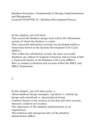 Database Principles: Fundamentals of Design, Implementations
and Management
Lecture9-CHAPTER 10 : Database Development Process
In this chapter, you will learn:
That successful database design must reflect the information
system of which the database is a part
That successful information systems are developed within a
framework known as the Systems Development Life Cycle
(SDLC)
That within the information system, the most successful
databases are subject to frequent evaluation and revision within
a framework known as the Database Life Cycle (DBLC)
How to conduct evaluation and revision within the SDLC and
DBLC frameworks
2
In this chapter, you will learn (cont..):
About database design strategies: top-down vs. bottom-up
design and centralized vs. decentralized design
Common threats to the security of the data and what security
measures could be put in place
The importance of the database administration in an
organization
The technical and managerial roles of the database
administrator (DBA)
 