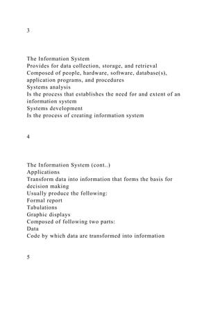 3
The Information System
Provides for data collection, storage, and retrieval
Composed of people, hardware, software, database(s),
application programs, and procedures
Systems analysis
Is the process that establishes the need for and extent of an
information system
Systems development
Is the process of creating information system
4
The Information System (cont..)
Applications
Transform data into information that forms the basis for
decision making
Usually produce the following:
Formal report
Tabulations
Graphic displays
Composed of following two parts:
Data
Code by which data are transformed into information
5
 