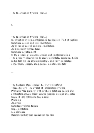 The Information System (cont..)
6
The Information System (cont..)
Information system performance depends on triad of factors:
Database design and implementation
Application design and implementation
Administrative procedures
Database development
Is the process of database design and implementation
The primary objective is to create complete, normalized, non-
redundant (to the extent possible), and fully integrated
conceptual, logical, and physical database models
7
The Systems Development Life Cycle (SDLC)
Traces history (life cycle) of information system
Provides “big picture” within which database design and
application development can be mapped out and evaluated
Divided into following five phases:
Planning
Analysis
Detailed systems design
Implementation
Maintenance
Iterative rather than sequential process
 