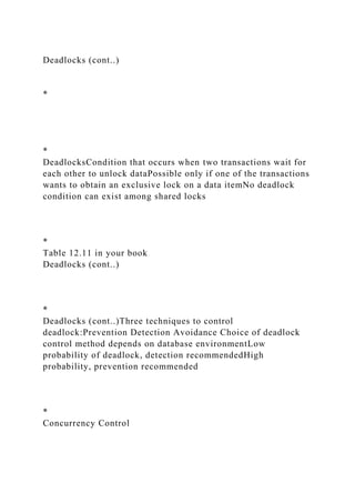 Deadlocks (cont..)
*
*
DeadlocksCondition that occurs when two transactions wait for
each other to unlock dataPossible only if one of the transactions
wants to obtain an exclusive lock on a data itemNo deadlock
condition can exist among shared locks
*
Table 12.11 in your book
Deadlocks (cont..)
*
Deadlocks (cont..)Three techniques to control
deadlock:Prevention Detection Avoidance Choice of deadlock
control method depends on database environmentLow
probability of deadlock, detection recommendedHigh
probability, prevention recommended
*
Concurrency Control
 
