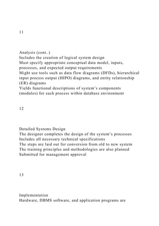 11
Analysis (cont..)
Includes the creation of logical system design
Must specify appropriate conceptual data model, inputs,
processes, and expected output requirements
Might use tools such as data flow diagrams (DFDs), hierarchical
input process output (HIPO) diagrams, and entity relationship
(ER) diagrams
Yields functional descriptions of system’s components
(modules) for each process within database environment
12
Detailed Systems Design
The designer completes the design of the system’s processes
Includes all necessary technical specifications
The steps are laid out for conversion from old to new system
The training principles and methodologies are also planned
Submitted for management approval
13
Implementation
Hardware, DBMS software, and application programs are
 