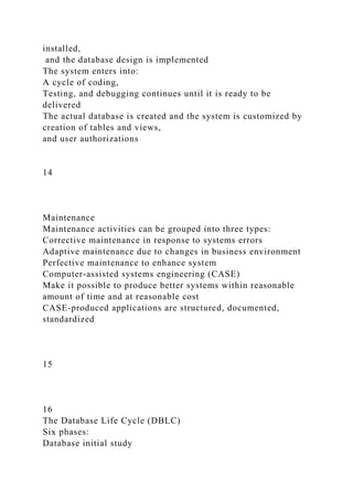 installed,
and the database design is implemented
The system enters into:
A cycle of coding,
Testing, and debugging continues until it is ready to be
delivered
The actual database is created and the system is customized by
creation of tables and views,
and user authorizations
14
Maintenance
Maintenance activities can be grouped into three types:
Corrective maintenance in response to systems errors
Adaptive maintenance due to changes in business environment
Perfective maintenance to enhance system
Computer-assisted systems engineering (CASE)
Make it possible to produce better systems within reasonable
amount of time and at reasonable cost
CASE-produced applications are structured, documented,
standardized
15
16
The Database Life Cycle (DBLC)
Six phases:
Database initial study
 