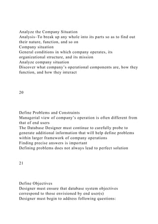 Analyze the Company Situation
Analysis–To break up any whole into its parts so as to find out
their nature, function, and so on
Company situation
General conditions in which company operates, its
organizational structure, and its mission
Analyze company situation
Discover what company’s operational components are, how they
function, and how they interact
20
Define Problems and Constraints
Managerial view of company’s operation is often different from
that of end users
The Database Designer must continue to carefully probe to
generate additional information that will help define problems
within larger framework of company operations
Finding precise answers is important
Defining problems does not always lead to perfect solution
21
Define Objectives
Designer must ensure that database system objectives
correspond to those envisioned by end user(s)
Designer must begin to address following questions:
 