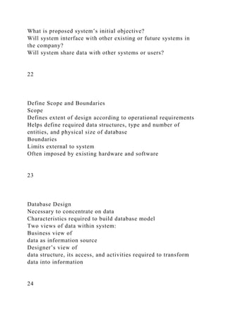What is proposed system’s initial objective?
Will system interface with other existing or future systems in
the company?
Will system share data with other systems or users?
22
Define Scope and Boundaries
Scope
Defines extent of design according to operational requirements
Helps define required data structures, type and number of
entities, and physical size of database
Boundaries
Limits external to system
Often imposed by existing hardware and software
23
Database Design
Necessary to concentrate on data
Characteristics required to build database model
Two views of data within system:
Business view of
data as information source
Designer’s view of
data structure, its access, and activities required to transform
data into information
24
 