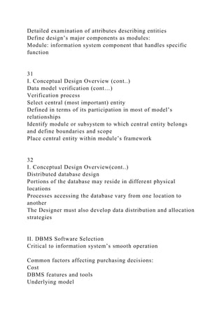 Detailed examination of attributes describing entities
Define design’s major components as modules:
Module: information system component that handles specific
function
31
I. Conceptual Design Overview (cont..)
Data model verification (cont…)
Verification process
Select central (most important) entity
Defined in terms of its participation in most of model’s
relationships
Identify module or subsystem to which central entity belongs
and define boundaries and scope
Place central entity within module’s framework
32
I. Conceptual Design Overview(cont..)
Distributed database design
Portions of the database may reside in different physical
locations
Processes accessing the database vary from one location to
another
The Designer must also develop data distribution and allocation
strategies
II. DBMS Software Selection
Critical to information system’s smooth operation
Common factors affecting purchasing decisions:
Cost
DBMS features and tools
Underlying model
 