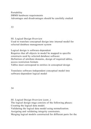Portability
DBMS hardware requirements
Advantages and disadvantages should be carefully studied
33
III. Logical Design Overview
Used to translate conceptual design into internal model for
selected database management system
Logical design is software-dependent
Requires that all objects in model be mapped to specific
constructs used by selected database software
Definition of attribute domains, design of required tables,
access restriction formats
Tables must correspond to entities in conceptual design
Translates software-independent conceptual model into
software-dependent logical model
34
III. Logical Design Overview (cont..)
The logical design stage consists of the following phases:
Creating the logical data model.
Validating the logical data model using normalization.
Assigning and validating integrity constraints.
Merging logical models constructed for different parts for the
 