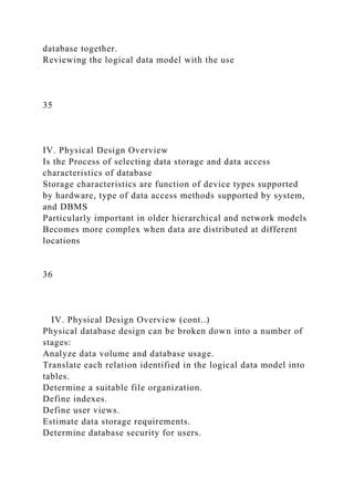 database together.
Reviewing the logical data model with the use
35
IV. Physical Design Overview
Is the Process of selecting data storage and data access
characteristics of database
Storage characteristics are function of device types supported
by hardware, type of data access methods supported by system,
and DBMS
Particularly important in older hierarchical and network models
Becomes more complex when data are distributed at different
locations
36
IV. Physical Design Overview (cont..)
Physical database design can be broken down into a number of
stages:
Analyze data volume and database usage.
Translate each relation identified in the logical data model into
tables.
Determine a suitable file organization.
Define indexes.
Define user views.
Estimate data storage requirements.
Determine database security for users.
 