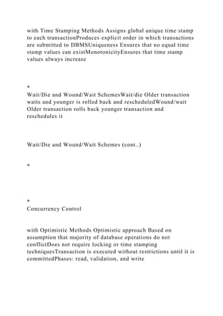 with Time Stamping Methods Assigns global unique time stamp
to each transactionProduces explicit order in which transactions
are submitted to DBMSUniqueness Ensures that no equal time
stamp values can existMonotonicityEnsures that time stamp
values always increase
*
Wait/Die and Wound/Wait SchemesWait/die Older transaction
waits and younger is rolled back and rescheduledWound/wait
Older transaction rolls back younger transaction and
reschedules it
Wait/Die and Wound/Wait Schemes (cont..)
*
*
Concurrency Control
with Optimistic Methods Optimistic approach Based on
assumption that majority of database operations do not
conflictDoes not require locking or time stamping
techniquesTransaction is executed without restrictions until it is
committedPhases: read, validation, and write
 