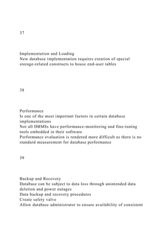 37
Implementation and Loading
New database implementation requires creation of special
storage-related constructs to house end-user tables
38
Performance
Is one of the most important factors in certain database
implementations
Not all DBMSs have performance-monitoring and fine-tuning
tools embedded in their software
Performance evaluation is rendered more difficult as there is no
standard measurement for database performance
39
Backup and Recovery
Database can be subject to data loss through unintended data
deletion and power outages
Data backup and recovery procedures
Create safety valve
Allow database administrator to ensure availability of consistent
 