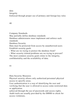 data
Integrity
Enforced through proper use of primary and foreign key rules
40
Company Standards
May partially define database standards
Database administrator must implement and enforce such
standards
Database Security
Data must be protected from access by unauthorized users
Establish security goals
- What are we trying to protect the database from?
- What security related problems are we trying to prevent?
The most common security goals relate to the integrity,
confidentiality and the availability of data.
41
Data Security Measures
Physical security allows only authorized personnel physical
access to specific areas.
User authentication is a way of identifying the user and
verifying that the user is allowed to access some restricted data
or application.
achieved through the use of passwords and access rights.
Audit trails are usually provided by the DBMS to check for
access violations.
 