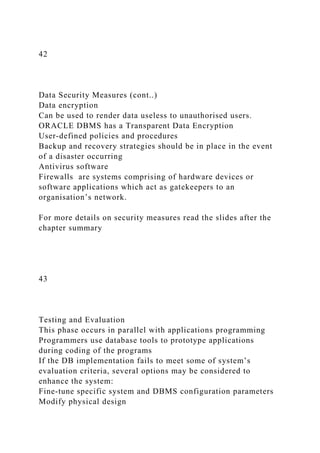 42
Data Security Measures (cont..)
Data encryption
Can be used to render data useless to unauthorised users.
ORACLE DBMS has a Transparent Data Encryption
User-defined policies and procedures
Backup and recovery strategies should be in place in the event
of a disaster occurring
Antivirus software
Firewalls are systems comprising of hardware devices or
software applications which act as gatekeepers to an
organisation’s network.
For more details on security measures read the slides after the
chapter summary
43
Testing and Evaluation
This phase occurs in parallel with applications programming
Programmers use database tools to prototype applications
during coding of the programs
If the DB implementation fails to meet some of system’s
evaluation criteria, several options may be considered to
enhance the system:
Fine-tune specific system and DBMS configuration parameters
Modify physical design
 