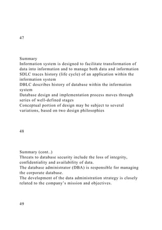 47
Summary
Information system is designed to facilitate transformation of
data into information and to manage both data and information
SDLC traces history (life cycle) of an application within the
information system
DBLC describes history of database within the information
system
Database design and implementation process moves through
series of well-defined stages
Conceptual portion of design may be subject to several
variations, based on two design philosophies
48
Summary (cont..)
Threats to database security include the loss of integrity,
confidentiality and availability of data.
The database administrator (DBA) is responsible for managing
the corporate database.
The development of the data administration strategy is closely
related to the company’s mission and objectives.
49
 