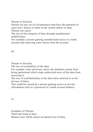 Threats to Security
Threats are any set of circumstances that have the potential to
cause loss, misuse or harm to the system and/or its data.
Threats can cause:
The loss of the integrity of data through unauthorized
modification.
For example a person gaining unauthorized access to a bank
account and removing some money from the account.
50
Threats to Security
The loss of availability of the data.
For example some adversary causes the database system from
being operational which stops authorized users of the data from
accessing it.
The loss of confidentiality of the data (also referred to as the
privacy of data).
This could be caused by a person gaining access to private
information such as a password or a bank account balance.
51
Examples of Threats
Theft and fraud of data.
Human error which causes accidental loss of data.
 