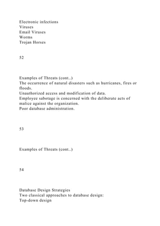 Electronic infections
Viruses
Email Viruses
Worms
Trojan Horses
52
Examples of Threats (cont..)
The occurrence of natural disasters such as hurricanes, fires or
floods.
Unauthorized access and modification of data.
Employee sabotage is concerned with the deliberate acts of
malice against the organization.
Poor database administration.
53
Examples of Threats (cont..)
54
Database Design Strategies
Two classical approaches to database design:
Top-down design
 